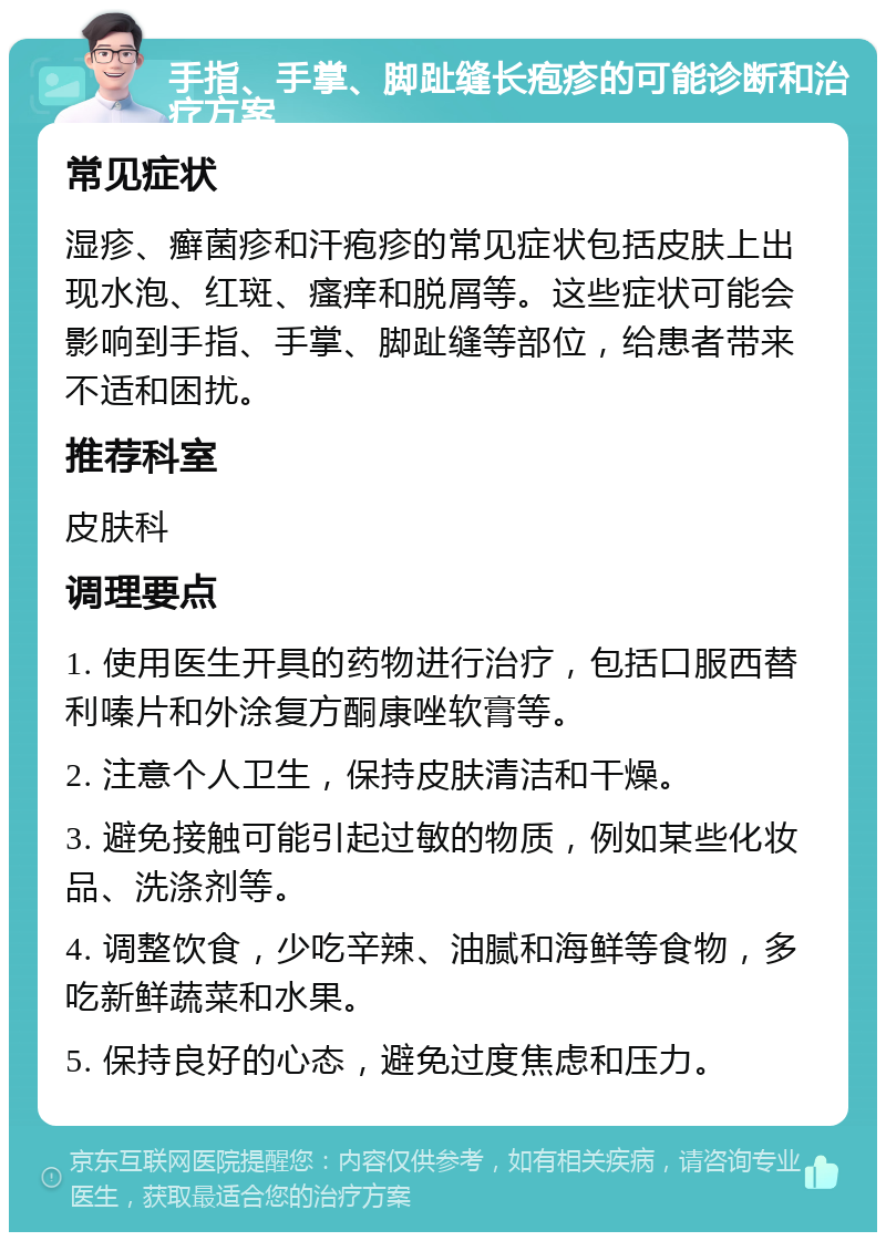 手指、手掌、脚趾缝长疱疹的可能诊断和治疗方案 常见症状 湿疹、癣菌疹和汗疱疹的常见症状包括皮肤上出现水泡、红斑、瘙痒和脱屑等。这些症状可能会影响到手指、手掌、脚趾缝等部位，给患者带来不适和困扰。 推荐科室 皮肤科 调理要点 1. 使用医生开具的药物进行治疗，包括口服西替利嗪片和外涂复方酮康唑软膏等。 2. 注意个人卫生，保持皮肤清洁和干燥。 3. 避免接触可能引起过敏的物质，例如某些化妆品、洗涤剂等。 4. 调整饮食，少吃辛辣、油腻和海鲜等食物，多吃新鲜蔬菜和水果。 5. 保持良好的心态，避免过度焦虑和压力。