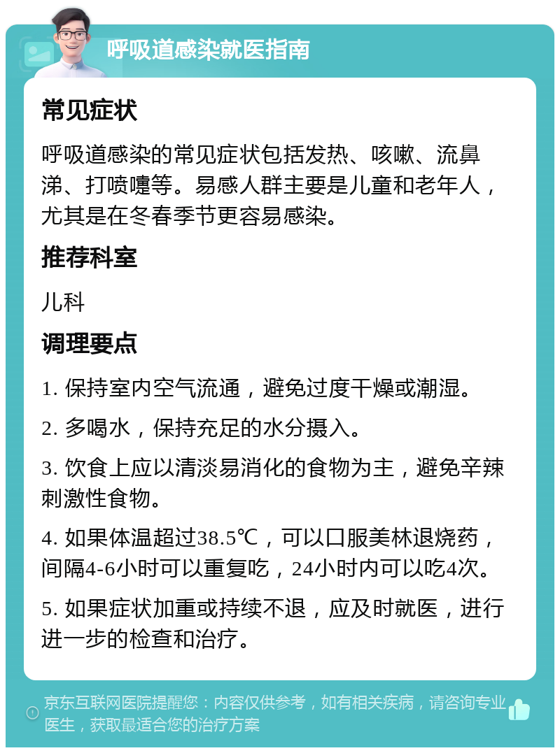 呼吸道感染就医指南 常见症状 呼吸道感染的常见症状包括发热、咳嗽、流鼻涕、打喷嚏等。易感人群主要是儿童和老年人，尤其是在冬春季节更容易感染。 推荐科室 儿科 调理要点 1. 保持室内空气流通，避免过度干燥或潮湿。 2. 多喝水，保持充足的水分摄入。 3. 饮食上应以清淡易消化的食物为主，避免辛辣刺激性食物。 4. 如果体温超过38.5℃，可以口服美林退烧药，间隔4-6小时可以重复吃，24小时内可以吃4次。 5. 如果症状加重或持续不退，应及时就医，进行进一步的检查和治疗。