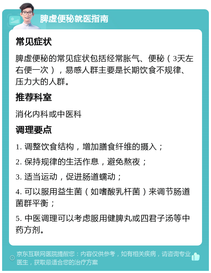 脾虚便秘就医指南 常见症状 脾虚便秘的常见症状包括经常胀气、便秘（3天左右便一次），易感人群主要是长期饮食不规律、压力大的人群。 推荐科室 消化内科或中医科 调理要点 1. 调整饮食结构，增加膳食纤维的摄入； 2. 保持规律的生活作息，避免熬夜； 3. 适当运动，促进肠道蠕动； 4. 可以服用益生菌（如嗜酸乳杆菌）来调节肠道菌群平衡； 5. 中医调理可以考虑服用健脾丸或四君子汤等中药方剂。