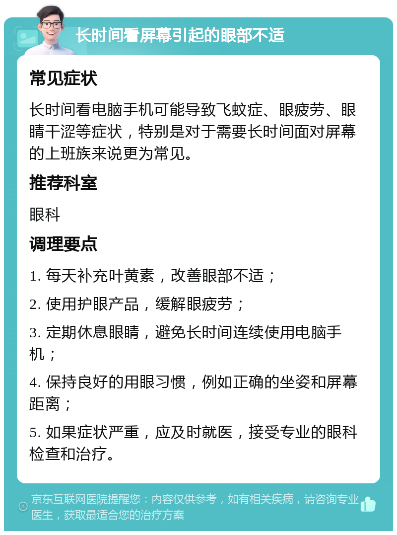 长时间看屏幕引起的眼部不适 常见症状 长时间看电脑手机可能导致飞蚊症、眼疲劳、眼睛干涩等症状，特别是对于需要长时间面对屏幕的上班族来说更为常见。 推荐科室 眼科 调理要点 1. 每天补充叶黄素，改善眼部不适； 2. 使用护眼产品，缓解眼疲劳； 3. 定期休息眼睛，避免长时间连续使用电脑手机； 4. 保持良好的用眼习惯，例如正确的坐姿和屏幕距离； 5. 如果症状严重，应及时就医，接受专业的眼科检查和治疗。