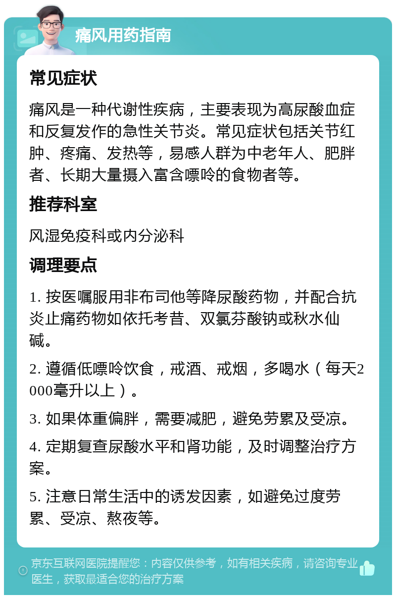 痛风用药指南 常见症状 痛风是一种代谢性疾病，主要表现为高尿酸血症和反复发作的急性关节炎。常见症状包括关节红肿、疼痛、发热等，易感人群为中老年人、肥胖者、长期大量摄入富含嘌呤的食物者等。 推荐科室 风湿免疫科或内分泌科 调理要点 1. 按医嘱服用非布司他等降尿酸药物，并配合抗炎止痛药物如依托考昔、双氯芬酸钠或秋水仙碱。 2. 遵循低嘌呤饮食，戒酒、戒烟，多喝水（每天2000毫升以上）。 3. 如果体重偏胖，需要减肥，避免劳累及受凉。 4. 定期复查尿酸水平和肾功能，及时调整治疗方案。 5. 注意日常生活中的诱发因素，如避免过度劳累、受凉、熬夜等。