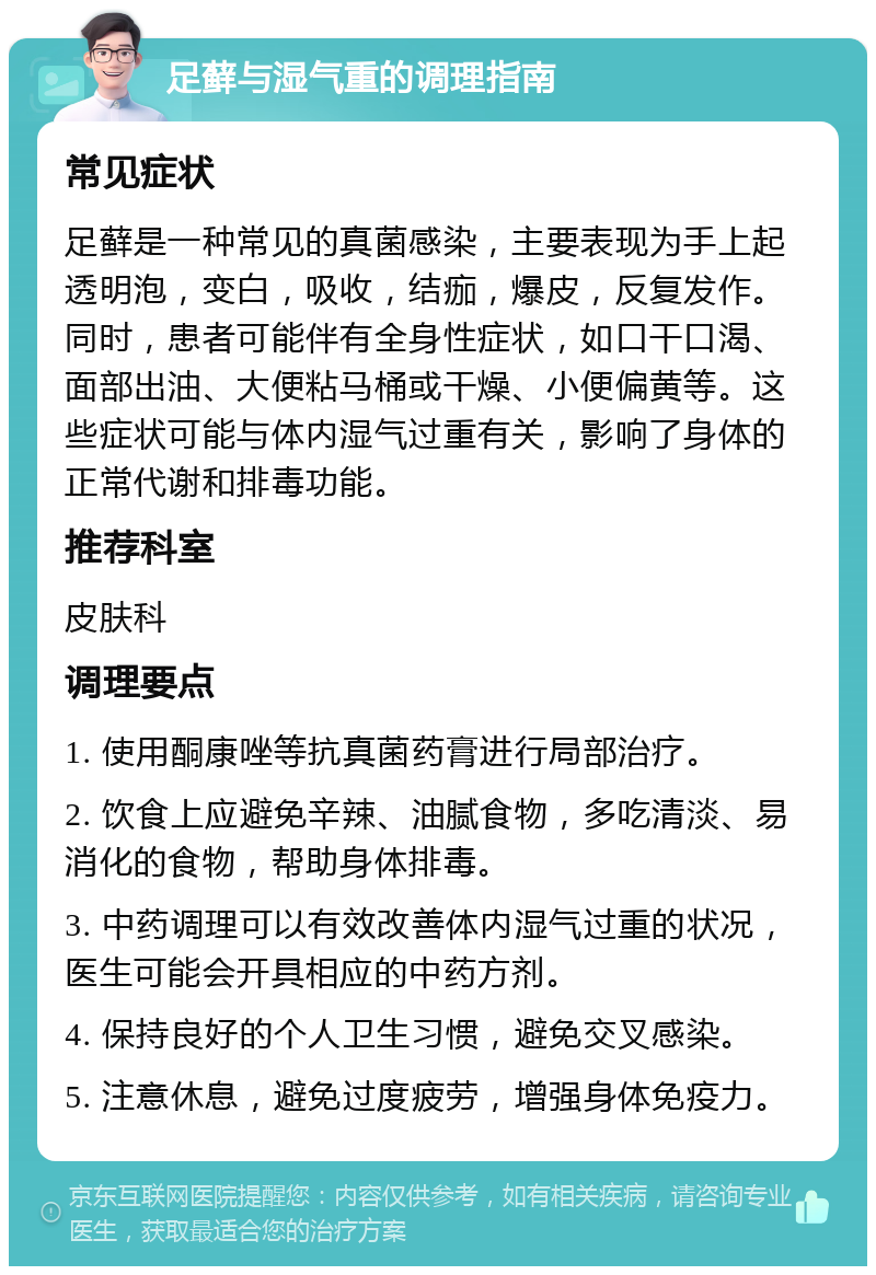 足藓与湿气重的调理指南 常见症状 足藓是一种常见的真菌感染，主要表现为手上起透明泡，变白，吸收，结痂，爆皮，反复发作。同时，患者可能伴有全身性症状，如口干口渴、面部出油、大便粘马桶或干燥、小便偏黄等。这些症状可能与体内湿气过重有关，影响了身体的正常代谢和排毒功能。 推荐科室 皮肤科 调理要点 1. 使用酮康唑等抗真菌药膏进行局部治疗。 2. 饮食上应避免辛辣、油腻食物，多吃清淡、易消化的食物，帮助身体排毒。 3. 中药调理可以有效改善体内湿气过重的状况，医生可能会开具相应的中药方剂。 4. 保持良好的个人卫生习惯，避免交叉感染。 5. 注意休息，避免过度疲劳，增强身体免疫力。