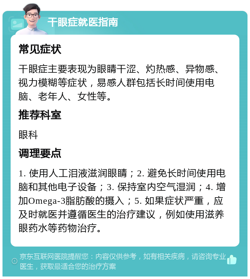 干眼症就医指南 常见症状 干眼症主要表现为眼睛干涩、灼热感、异物感、视力模糊等症状，易感人群包括长时间使用电脑、老年人、女性等。 推荐科室 眼科 调理要点 1. 使用人工泪液滋润眼睛；2. 避免长时间使用电脑和其他电子设备；3. 保持室内空气湿润；4. 增加Omega-3脂肪酸的摄入；5. 如果症状严重，应及时就医并遵循医生的治疗建议，例如使用滋养眼药水等药物治疗。