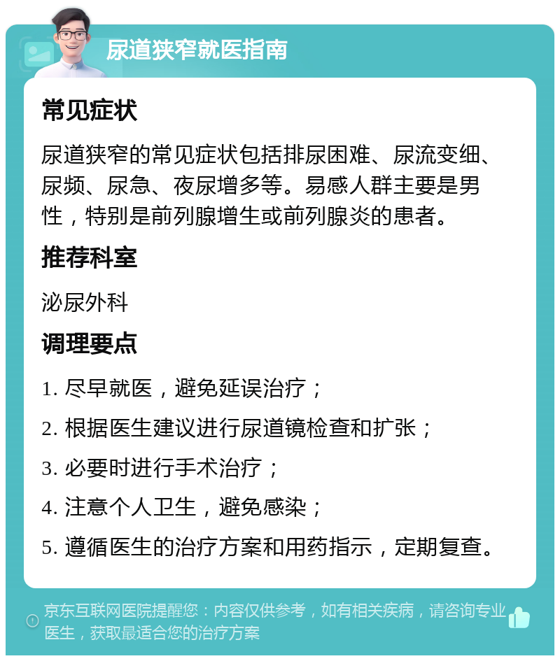 尿道狭窄就医指南 常见症状 尿道狭窄的常见症状包括排尿困难、尿流变细、尿频、尿急、夜尿增多等。易感人群主要是男性，特别是前列腺增生或前列腺炎的患者。 推荐科室 泌尿外科 调理要点 1. 尽早就医，避免延误治疗； 2. 根据医生建议进行尿道镜检查和扩张； 3. 必要时进行手术治疗； 4. 注意个人卫生，避免感染； 5. 遵循医生的治疗方案和用药指示，定期复查。