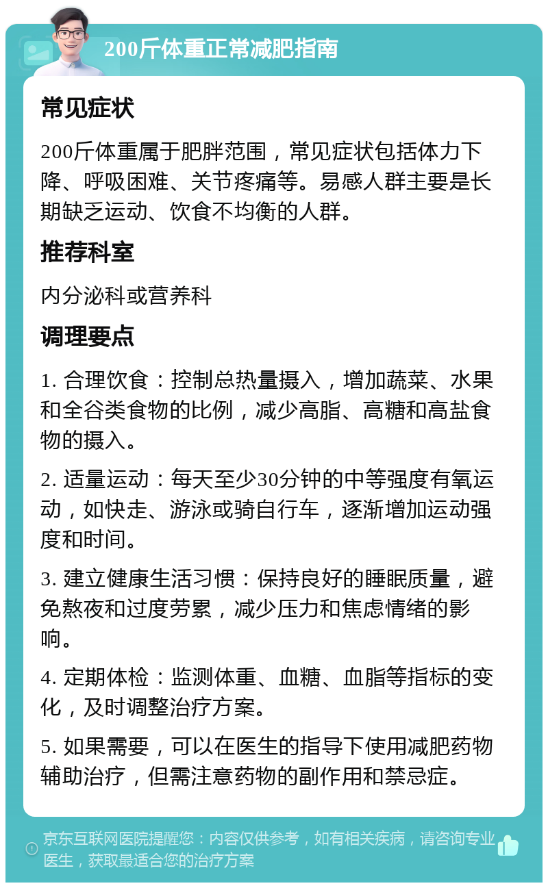 200斤体重正常减肥指南 常见症状 200斤体重属于肥胖范围，常见症状包括体力下降、呼吸困难、关节疼痛等。易感人群主要是长期缺乏运动、饮食不均衡的人群。 推荐科室 内分泌科或营养科 调理要点 1. 合理饮食：控制总热量摄入，增加蔬菜、水果和全谷类食物的比例，减少高脂、高糖和高盐食物的摄入。 2. 适量运动：每天至少30分钟的中等强度有氧运动，如快走、游泳或骑自行车，逐渐增加运动强度和时间。 3. 建立健康生活习惯：保持良好的睡眠质量，避免熬夜和过度劳累，减少压力和焦虑情绪的影响。 4. 定期体检：监测体重、血糖、血脂等指标的变化，及时调整治疗方案。 5. 如果需要，可以在医生的指导下使用减肥药物辅助治疗，但需注意药物的副作用和禁忌症。