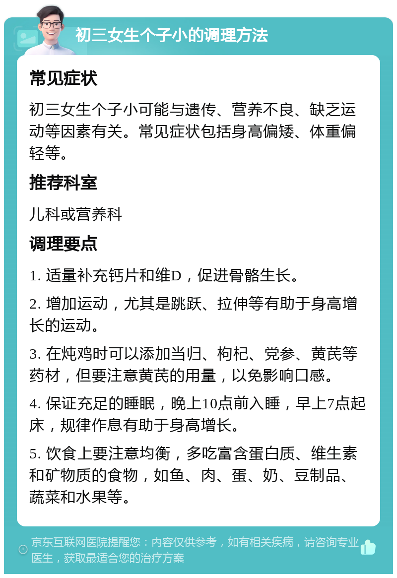 初三女生个子小的调理方法 常见症状 初三女生个子小可能与遗传、营养不良、缺乏运动等因素有关。常见症状包括身高偏矮、体重偏轻等。 推荐科室 儿科或营养科 调理要点 1. 适量补充钙片和维D，促进骨骼生长。 2. 增加运动，尤其是跳跃、拉伸等有助于身高增长的运动。 3. 在炖鸡时可以添加当归、枸杞、党参、黄芪等药材，但要注意黄芪的用量，以免影响口感。 4. 保证充足的睡眠，晚上10点前入睡，早上7点起床，规律作息有助于身高增长。 5. 饮食上要注意均衡，多吃富含蛋白质、维生素和矿物质的食物，如鱼、肉、蛋、奶、豆制品、蔬菜和水果等。