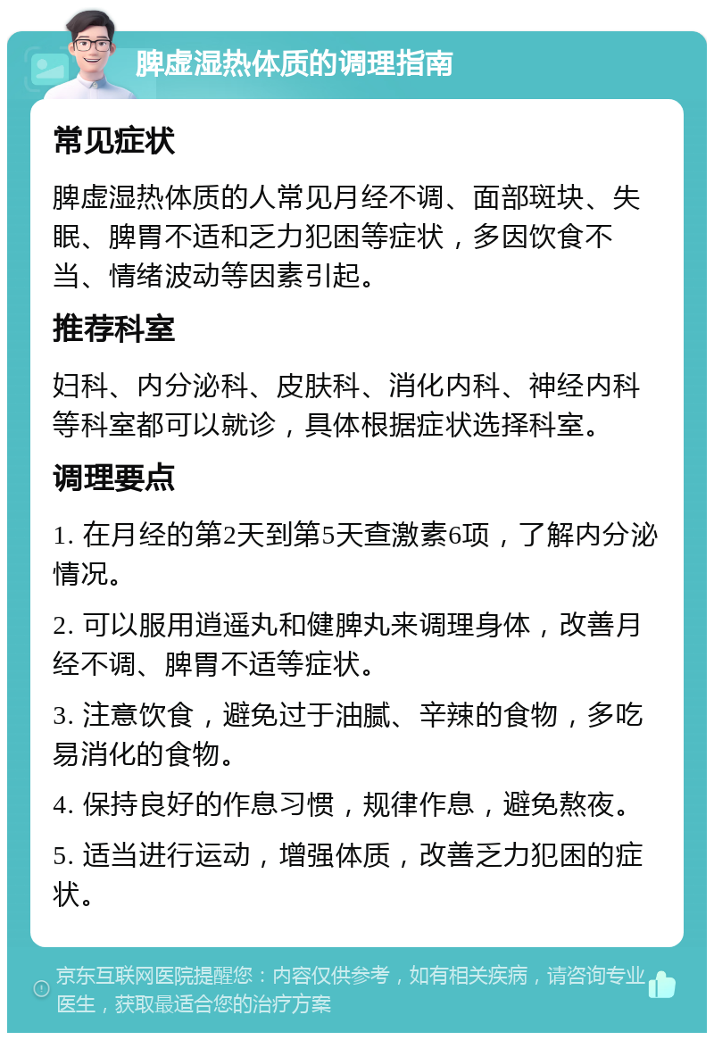 脾虚湿热体质的调理指南 常见症状 脾虚湿热体质的人常见月经不调、面部斑块、失眠、脾胃不适和乏力犯困等症状，多因饮食不当、情绪波动等因素引起。 推荐科室 妇科、内分泌科、皮肤科、消化内科、神经内科等科室都可以就诊，具体根据症状选择科室。 调理要点 1. 在月经的第2天到第5天查激素6项，了解内分泌情况。 2. 可以服用逍遥丸和健脾丸来调理身体，改善月经不调、脾胃不适等症状。 3. 注意饮食，避免过于油腻、辛辣的食物，多吃易消化的食物。 4. 保持良好的作息习惯，规律作息，避免熬夜。 5. 适当进行运动，增强体质，改善乏力犯困的症状。