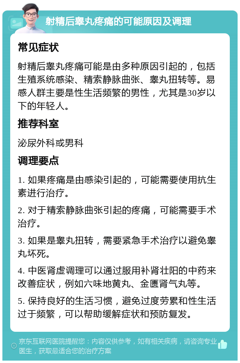 射精后睾丸疼痛的可能原因及调理 常见症状 射精后睾丸疼痛可能是由多种原因引起的，包括生殖系统感染、精索静脉曲张、睾丸扭转等。易感人群主要是性生活频繁的男性，尤其是30岁以下的年轻人。 推荐科室 泌尿外科或男科 调理要点 1. 如果疼痛是由感染引起的，可能需要使用抗生素进行治疗。 2. 对于精索静脉曲张引起的疼痛，可能需要手术治疗。 3. 如果是睾丸扭转，需要紧急手术治疗以避免睾丸坏死。 4. 中医肾虚调理可以通过服用补肾壮阳的中药来改善症状，例如六味地黄丸、金匮肾气丸等。 5. 保持良好的生活习惯，避免过度劳累和性生活过于频繁，可以帮助缓解症状和预防复发。