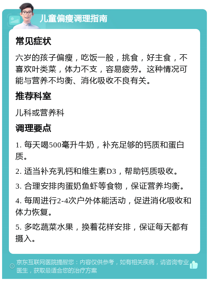 儿童偏瘦调理指南 常见症状 六岁的孩子偏瘦，吃饭一般，挑食，好主食，不喜欢叶类菜，体力不支，容易疲劳。这种情况可能与营养不均衡、消化吸收不良有关。 推荐科室 儿科或营养科 调理要点 1. 每天喝500毫升牛奶，补充足够的钙质和蛋白质。 2. 适当补充乳钙和维生素D3，帮助钙质吸收。 3. 合理安排肉蛋奶鱼虾等食物，保证营养均衡。 4. 每周进行2-4次户外体能活动，促进消化吸收和体力恢复。 5. 多吃蔬菜水果，换着花样安排，保证每天都有摄入。