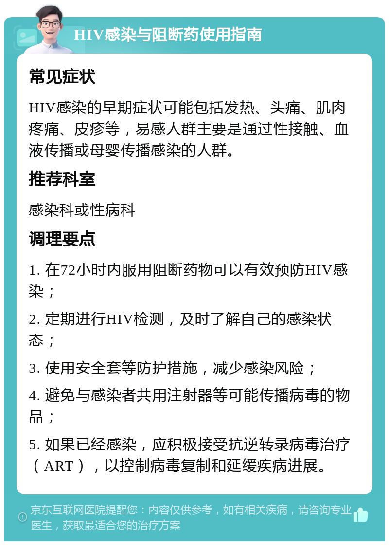 HIV感染与阻断药使用指南 常见症状 HIV感染的早期症状可能包括发热、头痛、肌肉疼痛、皮疹等，易感人群主要是通过性接触、血液传播或母婴传播感染的人群。 推荐科室 感染科或性病科 调理要点 1. 在72小时内服用阻断药物可以有效预防HIV感染； 2. 定期进行HIV检测，及时了解自己的感染状态； 3. 使用安全套等防护措施，减少感染风险； 4. 避免与感染者共用注射器等可能传播病毒的物品； 5. 如果已经感染，应积极接受抗逆转录病毒治疗（ART），以控制病毒复制和延缓疾病进展。