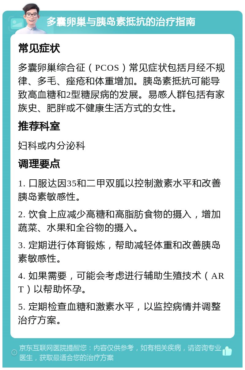 多囊卵巢与胰岛素抵抗的治疗指南 常见症状 多囊卵巢综合征（PCOS）常见症状包括月经不规律、多毛、痤疮和体重增加。胰岛素抵抗可能导致高血糖和2型糖尿病的发展。易感人群包括有家族史、肥胖或不健康生活方式的女性。 推荐科室 妇科或内分泌科 调理要点 1. 口服达因35和二甲双胍以控制激素水平和改善胰岛素敏感性。 2. 饮食上应减少高糖和高脂肪食物的摄入，增加蔬菜、水果和全谷物的摄入。 3. 定期进行体育锻炼，帮助减轻体重和改善胰岛素敏感性。 4. 如果需要，可能会考虑进行辅助生殖技术（ART）以帮助怀孕。 5. 定期检查血糖和激素水平，以监控病情并调整治疗方案。