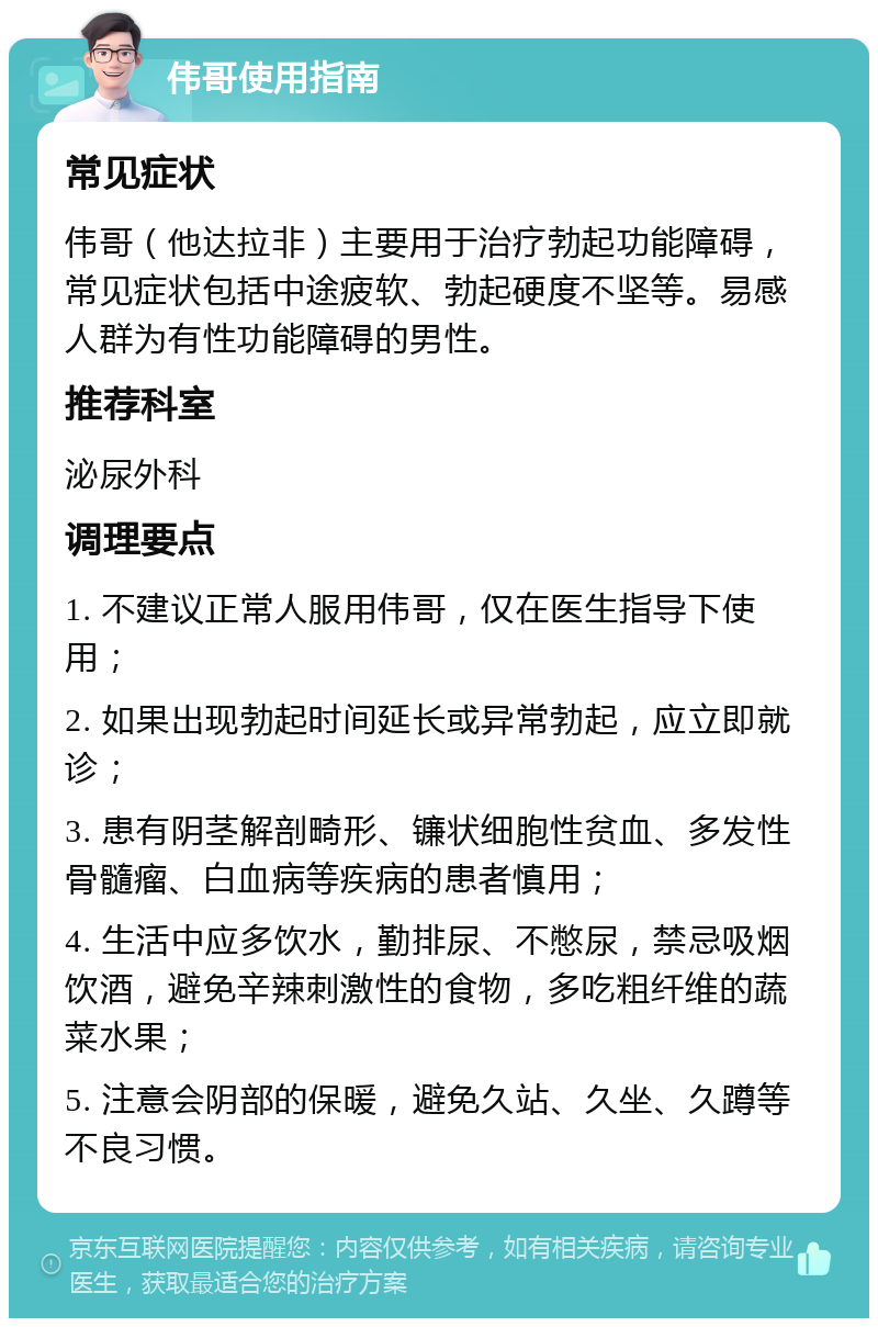 伟哥使用指南 常见症状 伟哥（他达拉非）主要用于治疗勃起功能障碍，常见症状包括中途疲软、勃起硬度不坚等。易感人群为有性功能障碍的男性。 推荐科室 泌尿外科 调理要点 1. 不建议正常人服用伟哥，仅在医生指导下使用； 2. 如果出现勃起时间延长或异常勃起，应立即就诊； 3. 患有阴茎解剖畸形、镰状细胞性贫血、多发性骨髓瘤、白血病等疾病的患者慎用； 4. 生活中应多饮水，勤排尿、不憋尿，禁忌吸烟饮酒，避免辛辣刺激性的食物，多吃粗纤维的蔬菜水果； 5. 注意会阴部的保暖，避免久站、久坐、久蹲等不良习惯。