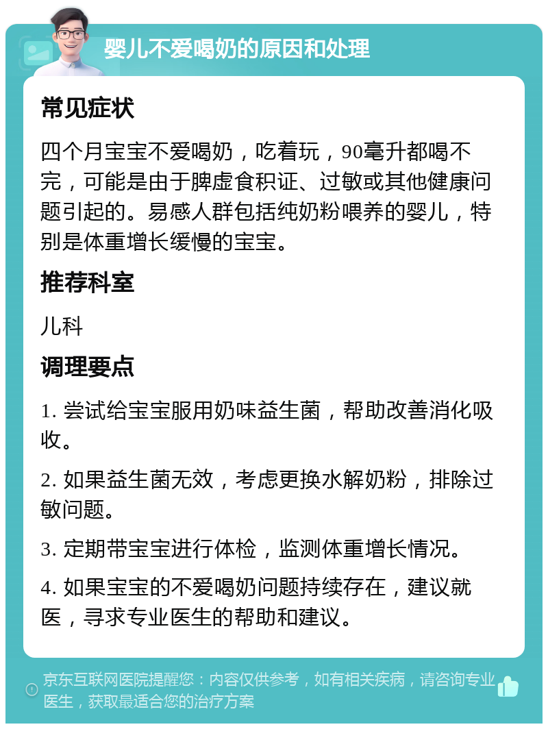 婴儿不爱喝奶的原因和处理 常见症状 四个月宝宝不爱喝奶，吃着玩，90毫升都喝不完，可能是由于脾虚食积证、过敏或其他健康问题引起的。易感人群包括纯奶粉喂养的婴儿，特别是体重增长缓慢的宝宝。 推荐科室 儿科 调理要点 1. 尝试给宝宝服用奶味益生菌，帮助改善消化吸收。 2. 如果益生菌无效，考虑更换水解奶粉，排除过敏问题。 3. 定期带宝宝进行体检，监测体重增长情况。 4. 如果宝宝的不爱喝奶问题持续存在，建议就医，寻求专业医生的帮助和建议。