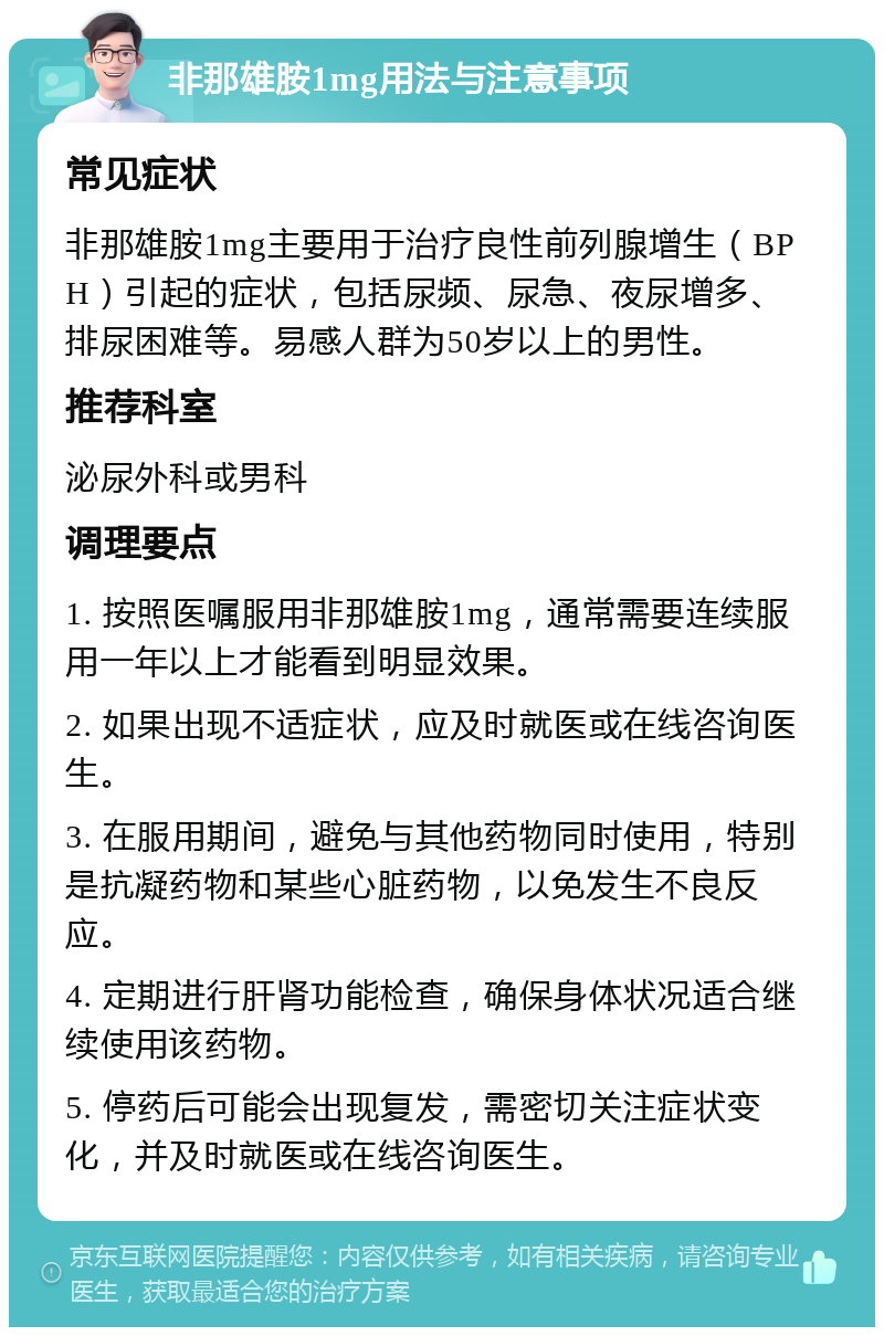 非那雄胺1mg用法与注意事项 常见症状 非那雄胺1mg主要用于治疗良性前列腺增生（BPH）引起的症状，包括尿频、尿急、夜尿增多、排尿困难等。易感人群为50岁以上的男性。 推荐科室 泌尿外科或男科 调理要点 1. 按照医嘱服用非那雄胺1mg，通常需要连续服用一年以上才能看到明显效果。 2. 如果出现不适症状，应及时就医或在线咨询医生。 3. 在服用期间，避免与其他药物同时使用，特别是抗凝药物和某些心脏药物，以免发生不良反应。 4. 定期进行肝肾功能检查，确保身体状况适合继续使用该药物。 5. 停药后可能会出现复发，需密切关注症状变化，并及时就医或在线咨询医生。