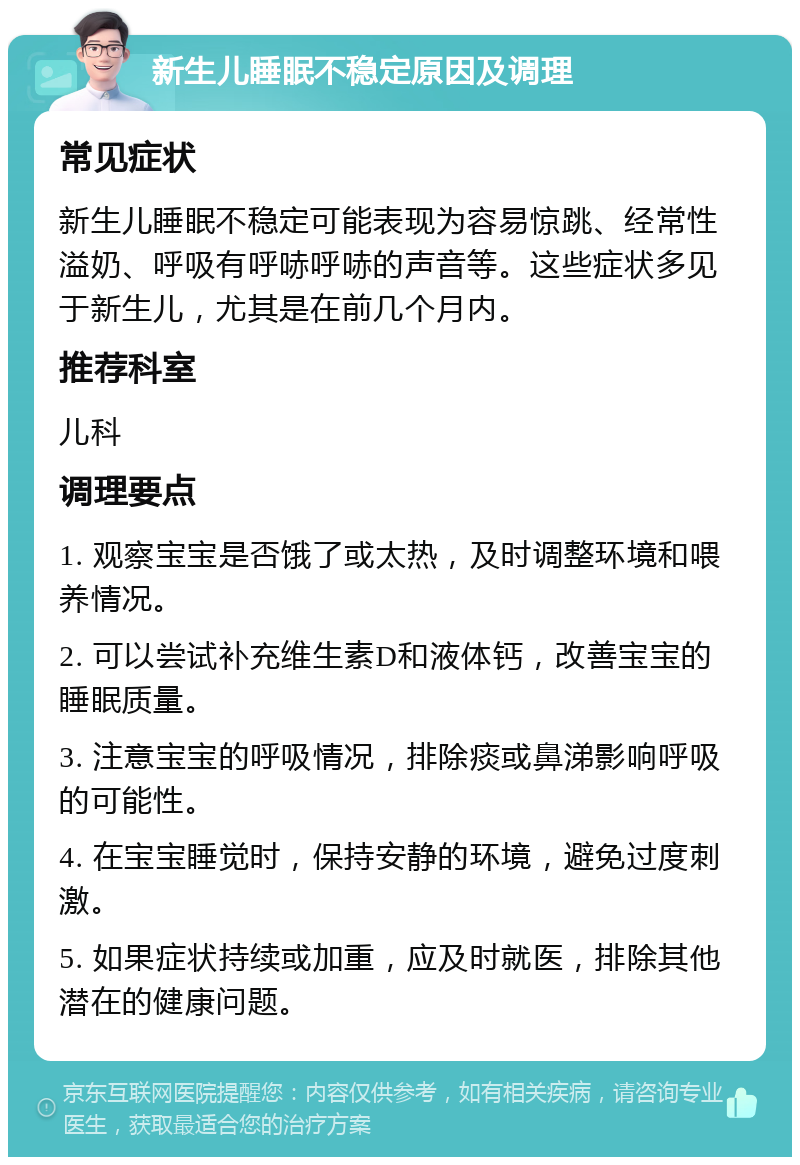 新生儿睡眠不稳定原因及调理 常见症状 新生儿睡眠不稳定可能表现为容易惊跳、经常性溢奶、呼吸有呼哧呼哧的声音等。这些症状多见于新生儿，尤其是在前几个月内。 推荐科室 儿科 调理要点 1. 观察宝宝是否饿了或太热，及时调整环境和喂养情况。 2. 可以尝试补充维生素D和液体钙，改善宝宝的睡眠质量。 3. 注意宝宝的呼吸情况，排除痰或鼻涕影响呼吸的可能性。 4. 在宝宝睡觉时，保持安静的环境，避免过度刺激。 5. 如果症状持续或加重，应及时就医，排除其他潜在的健康问题。