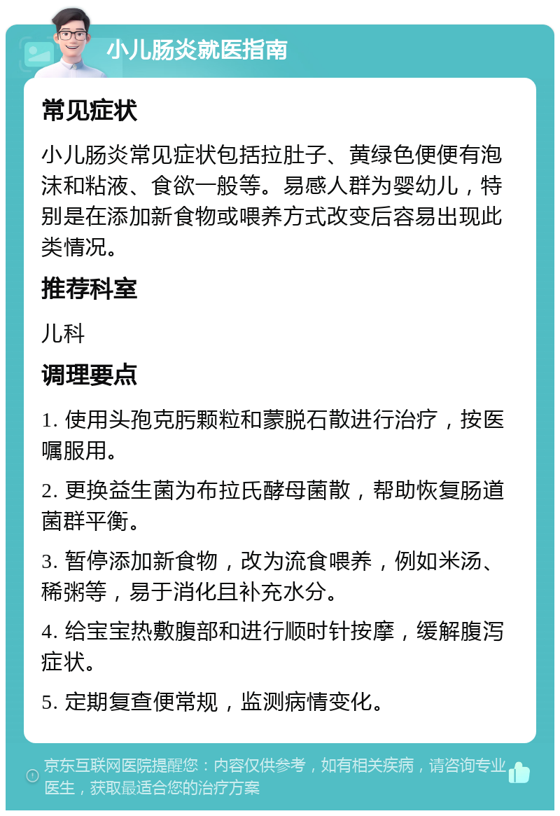 小儿肠炎就医指南 常见症状 小儿肠炎常见症状包括拉肚子、黄绿色便便有泡沫和粘液、食欲一般等。易感人群为婴幼儿，特别是在添加新食物或喂养方式改变后容易出现此类情况。 推荐科室 儿科 调理要点 1. 使用头孢克肟颗粒和蒙脱石散进行治疗，按医嘱服用。 2. 更换益生菌为布拉氏酵母菌散，帮助恢复肠道菌群平衡。 3. 暂停添加新食物，改为流食喂养，例如米汤、稀粥等，易于消化且补充水分。 4. 给宝宝热敷腹部和进行顺时针按摩，缓解腹泻症状。 5. 定期复查便常规，监测病情变化。