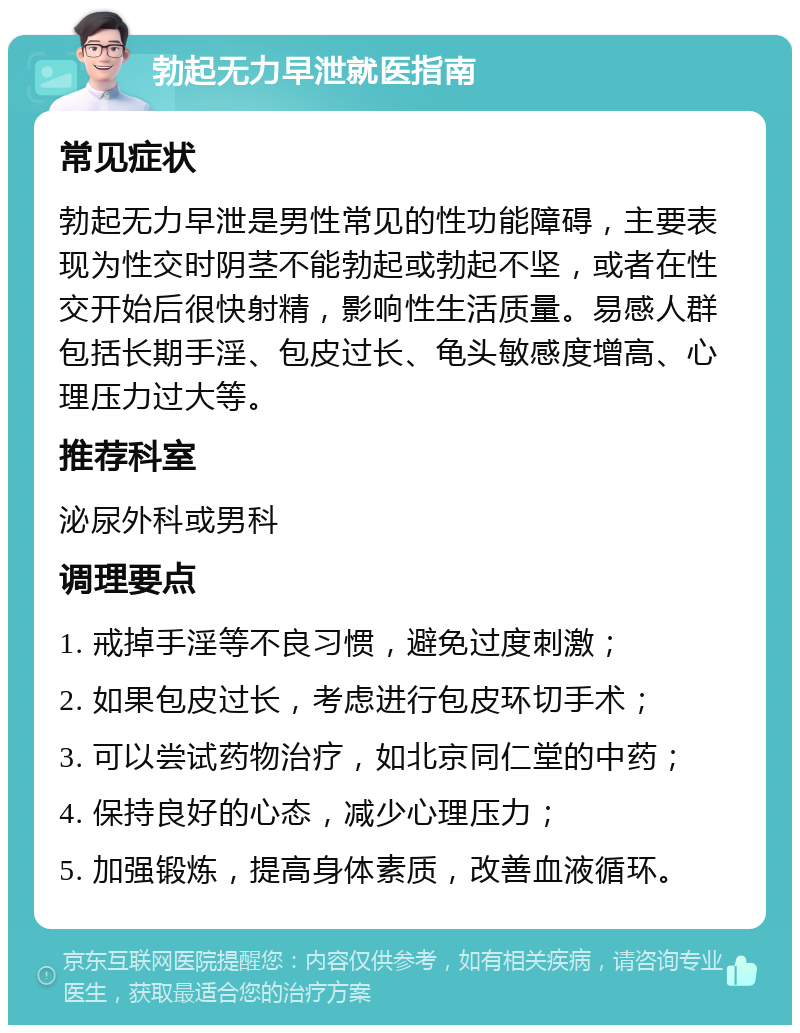 勃起无力早泄就医指南 常见症状 勃起无力早泄是男性常见的性功能障碍，主要表现为性交时阴茎不能勃起或勃起不坚，或者在性交开始后很快射精，影响性生活质量。易感人群包括长期手淫、包皮过长、龟头敏感度增高、心理压力过大等。 推荐科室 泌尿外科或男科 调理要点 1. 戒掉手淫等不良习惯，避免过度刺激； 2. 如果包皮过长，考虑进行包皮环切手术； 3. 可以尝试药物治疗，如北京同仁堂的中药； 4. 保持良好的心态，减少心理压力； 5. 加强锻炼，提高身体素质，改善血液循环。