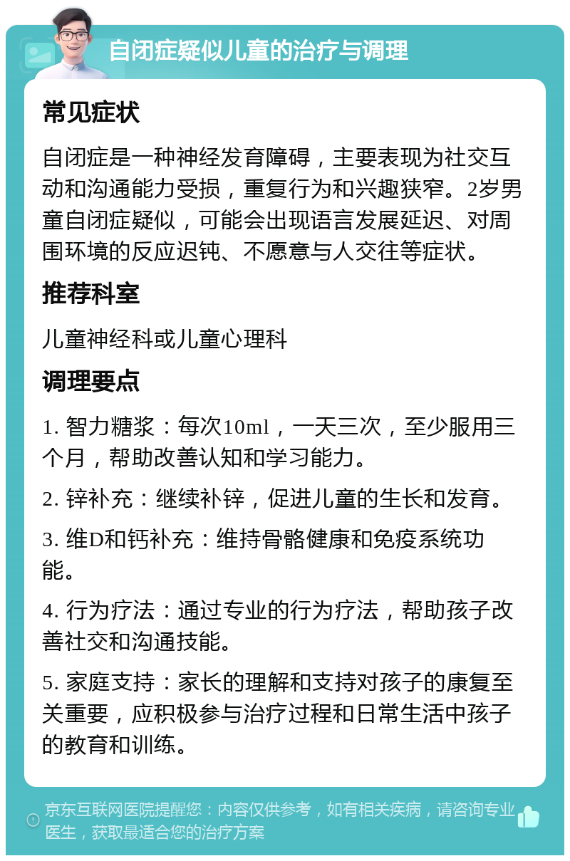 自闭症疑似儿童的治疗与调理 常见症状 自闭症是一种神经发育障碍，主要表现为社交互动和沟通能力受损，重复行为和兴趣狭窄。2岁男童自闭症疑似，可能会出现语言发展延迟、对周围环境的反应迟钝、不愿意与人交往等症状。 推荐科室 儿童神经科或儿童心理科 调理要点 1. 智力糖浆：每次10ml，一天三次，至少服用三个月，帮助改善认知和学习能力。 2. 锌补充：继续补锌，促进儿童的生长和发育。 3. 维D和钙补充：维持骨骼健康和免疫系统功能。 4. 行为疗法：通过专业的行为疗法，帮助孩子改善社交和沟通技能。 5. 家庭支持：家长的理解和支持对孩子的康复至关重要，应积极参与治疗过程和日常生活中孩子的教育和训练。