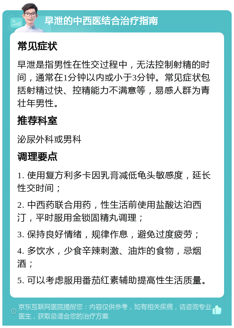 早泄的中西医结合治疗指南 常见症状 早泄是指男性在性交过程中，无法控制射精的时间，通常在1分钟以内或小于3分钟。常见症状包括射精过快、控精能力不满意等，易感人群为青壮年男性。 推荐科室 泌尿外科或男科 调理要点 1. 使用复方利多卡因乳膏减低龟头敏感度，延长性交时间； 2. 中西药联合用药，性生活前使用盐酸达泊西汀，平时服用金锁固精丸调理； 3. 保持良好情绪，规律作息，避免过度疲劳； 4. 多饮水，少食辛辣刺激、油炸的食物，忌烟酒； 5. 可以考虑服用番茄红素辅助提高性生活质量。