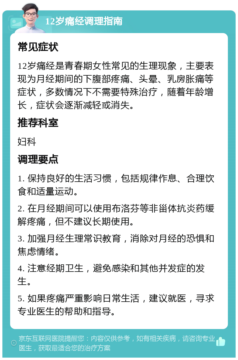 12岁痛经调理指南 常见症状 12岁痛经是青春期女性常见的生理现象，主要表现为月经期间的下腹部疼痛、头晕、乳房胀痛等症状，多数情况下不需要特殊治疗，随着年龄增长，症状会逐渐减轻或消失。 推荐科室 妇科 调理要点 1. 保持良好的生活习惯，包括规律作息、合理饮食和适量运动。 2. 在月经期间可以使用布洛芬等非甾体抗炎药缓解疼痛，但不建议长期使用。 3. 加强月经生理常识教育，消除对月经的恐惧和焦虑情绪。 4. 注意经期卫生，避免感染和其他并发症的发生。 5. 如果疼痛严重影响日常生活，建议就医，寻求专业医生的帮助和指导。