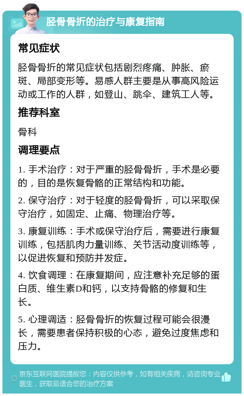 胫骨骨折的治疗与康复指南 常见症状 胫骨骨折的常见症状包括剧烈疼痛、肿胀、瘀斑、局部变形等。易感人群主要是从事高风险运动或工作的人群，如登山、跳伞、建筑工人等。 推荐科室 骨科 调理要点 1. 手术治疗：对于严重的胫骨骨折，手术是必要的，目的是恢复骨骼的正常结构和功能。 2. 保守治疗：对于轻度的胫骨骨折，可以采取保守治疗，如固定、止痛、物理治疗等。 3. 康复训练：手术或保守治疗后，需要进行康复训练，包括肌肉力量训练、关节活动度训练等，以促进恢复和预防并发症。 4. 饮食调理：在康复期间，应注意补充足够的蛋白质、维生素D和钙，以支持骨骼的修复和生长。 5. 心理调适：胫骨骨折的恢复过程可能会很漫长，需要患者保持积极的心态，避免过度焦虑和压力。