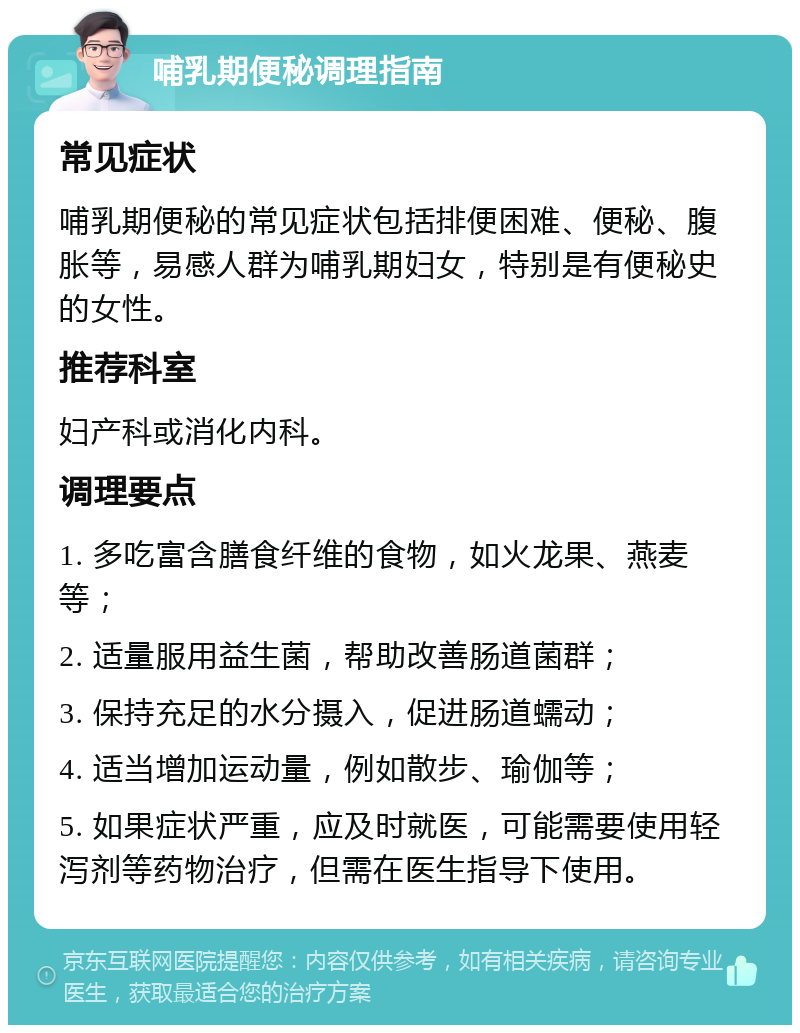 哺乳期便秘调理指南 常见症状 哺乳期便秘的常见症状包括排便困难、便秘、腹胀等，易感人群为哺乳期妇女，特别是有便秘史的女性。 推荐科室 妇产科或消化内科。 调理要点 1. 多吃富含膳食纤维的食物，如火龙果、燕麦等； 2. 适量服用益生菌，帮助改善肠道菌群； 3. 保持充足的水分摄入，促进肠道蠕动； 4. 适当增加运动量，例如散步、瑜伽等； 5. 如果症状严重，应及时就医，可能需要使用轻泻剂等药物治疗，但需在医生指导下使用。