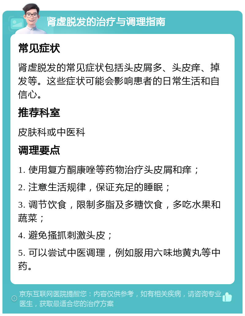 肾虚脱发的治疗与调理指南 常见症状 肾虚脱发的常见症状包括头皮屑多、头皮痒、掉发等。这些症状可能会影响患者的日常生活和自信心。 推荐科室 皮肤科或中医科 调理要点 1. 使用复方酮康唑等药物治疗头皮屑和痒； 2. 注意生活规律，保证充足的睡眠； 3. 调节饮食，限制多脂及多糖饮食，多吃水果和蔬菜； 4. 避免搔抓刺激头皮； 5. 可以尝试中医调理，例如服用六味地黄丸等中药。