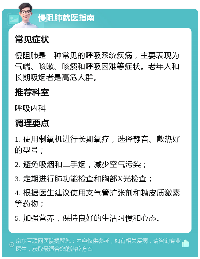 慢阻肺就医指南 常见症状 慢阻肺是一种常见的呼吸系统疾病，主要表现为气喘、咳嗽、咳痰和呼吸困难等症状。老年人和长期吸烟者是高危人群。 推荐科室 呼吸内科 调理要点 1. 使用制氧机进行长期氧疗，选择静音、散热好的型号； 2. 避免吸烟和二手烟，减少空气污染； 3. 定期进行肺功能检查和胸部X光检查； 4. 根据医生建议使用支气管扩张剂和糖皮质激素等药物； 5. 加强营养，保持良好的生活习惯和心态。