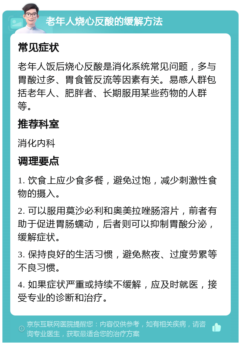 老年人烧心反酸的缓解方法 常见症状 老年人饭后烧心反酸是消化系统常见问题，多与胃酸过多、胃食管反流等因素有关。易感人群包括老年人、肥胖者、长期服用某些药物的人群等。 推荐科室 消化内科 调理要点 1. 饮食上应少食多餐，避免过饱，减少刺激性食物的摄入。 2. 可以服用莫沙必利和奥美拉唑肠溶片，前者有助于促进胃肠蠕动，后者则可以抑制胃酸分泌，缓解症状。 3. 保持良好的生活习惯，避免熬夜、过度劳累等不良习惯。 4. 如果症状严重或持续不缓解，应及时就医，接受专业的诊断和治疗。