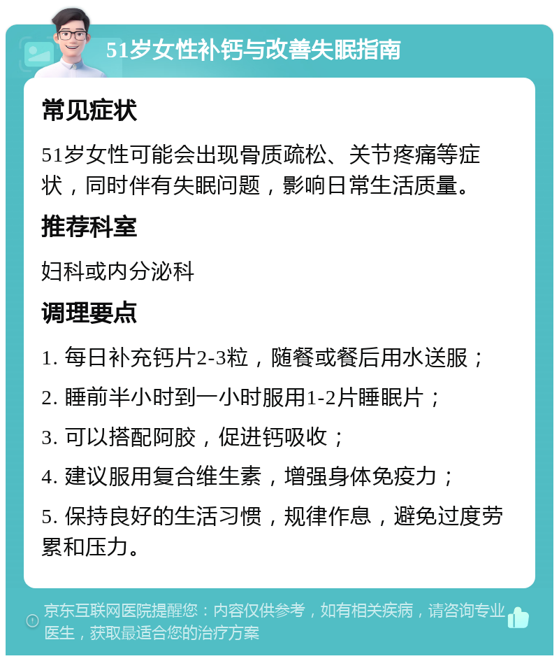 51岁女性补钙与改善失眠指南 常见症状 51岁女性可能会出现骨质疏松、关节疼痛等症状，同时伴有失眠问题，影响日常生活质量。 推荐科室 妇科或内分泌科 调理要点 1. 每日补充钙片2-3粒，随餐或餐后用水送服； 2. 睡前半小时到一小时服用1-2片睡眠片； 3. 可以搭配阿胶，促进钙吸收； 4. 建议服用复合维生素，增强身体免疫力； 5. 保持良好的生活习惯，规律作息，避免过度劳累和压力。