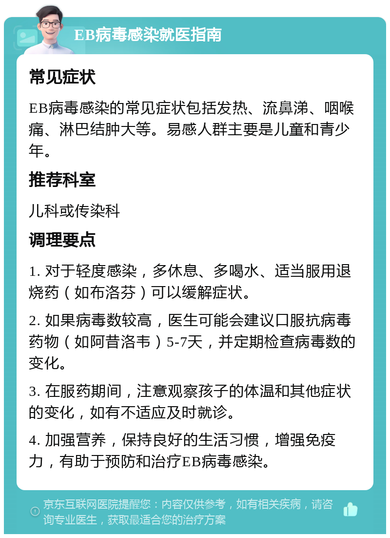 EB病毒感染就医指南 常见症状 EB病毒感染的常见症状包括发热、流鼻涕、咽喉痛、淋巴结肿大等。易感人群主要是儿童和青少年。 推荐科室 儿科或传染科 调理要点 1. 对于轻度感染，多休息、多喝水、适当服用退烧药（如布洛芬）可以缓解症状。 2. 如果病毒数较高，医生可能会建议口服抗病毒药物（如阿昔洛韦）5-7天，并定期检查病毒数的变化。 3. 在服药期间，注意观察孩子的体温和其他症状的变化，如有不适应及时就诊。 4. 加强营养，保持良好的生活习惯，增强免疫力，有助于预防和治疗EB病毒感染。