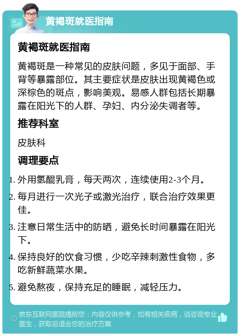 黄褐斑就医指南 黄褐斑就医指南 黄褐斑是一种常见的皮肤问题，多见于面部、手背等暴露部位。其主要症状是皮肤出现黄褐色或深棕色的斑点，影响美观。易感人群包括长期暴露在阳光下的人群、孕妇、内分泌失调者等。 推荐科室 皮肤科 调理要点 外用氢醌乳膏，每天两次，连续使用2-3个月。 每月进行一次光子或激光治疗，联合治疗效果更佳。 注意日常生活中的防晒，避免长时间暴露在阳光下。 保持良好的饮食习惯，少吃辛辣刺激性食物，多吃新鲜蔬菜水果。 避免熬夜，保持充足的睡眠，减轻压力。