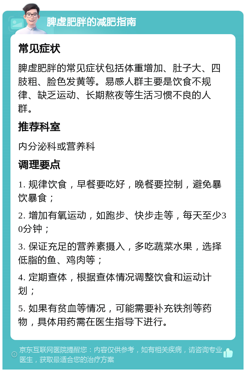 脾虚肥胖的减肥指南 常见症状 脾虚肥胖的常见症状包括体重增加、肚子大、四肢粗、脸色发黄等。易感人群主要是饮食不规律、缺乏运动、长期熬夜等生活习惯不良的人群。 推荐科室 内分泌科或营养科 调理要点 1. 规律饮食，早餐要吃好，晚餐要控制，避免暴饮暴食； 2. 增加有氧运动，如跑步、快步走等，每天至少30分钟； 3. 保证充足的营养素摄入，多吃蔬菜水果，选择低脂的鱼、鸡肉等； 4. 定期查体，根据查体情况调整饮食和运动计划； 5. 如果有贫血等情况，可能需要补充铁剂等药物，具体用药需在医生指导下进行。