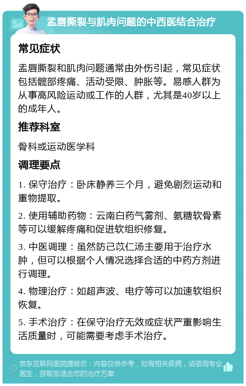 盂唇撕裂与肌肉问题的中西医结合治疗 常见症状 盂唇撕裂和肌肉问题通常由外伤引起，常见症状包括髋部疼痛、活动受限、肿胀等。易感人群为从事高风险运动或工作的人群，尤其是40岁以上的成年人。 推荐科室 骨科或运动医学科 调理要点 1. 保守治疗：卧床静养三个月，避免剧烈运动和重物提取。 2. 使用辅助药物：云南白药气雾剂、氨糖软骨素等可以缓解疼痛和促进软组织修复。 3. 中医调理：虽然防己苡仁汤主要用于治疗水肿，但可以根据个人情况选择合适的中药方剂进行调理。 4. 物理治疗：如超声波、电疗等可以加速软组织恢复。 5. 手术治疗：在保守治疗无效或症状严重影响生活质量时，可能需要考虑手术治疗。