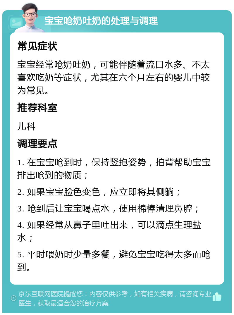 宝宝呛奶吐奶的处理与调理 常见症状 宝宝经常呛奶吐奶，可能伴随着流口水多、不太喜欢吃奶等症状，尤其在六个月左右的婴儿中较为常见。 推荐科室 儿科 调理要点 1. 在宝宝呛到时，保持竖抱姿势，拍背帮助宝宝排出呛到的物质； 2. 如果宝宝脸色变色，应立即将其侧躺； 3. 呛到后让宝宝喝点水，使用棉棒清理鼻腔； 4. 如果经常从鼻子里吐出来，可以滴点生理盐水； 5. 平时喂奶时少量多餐，避免宝宝吃得太多而呛到。