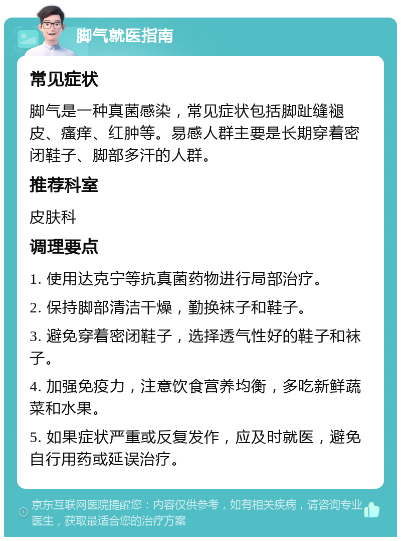 脚气就医指南 常见症状 脚气是一种真菌感染，常见症状包括脚趾缝褪皮、瘙痒、红肿等。易感人群主要是长期穿着密闭鞋子、脚部多汗的人群。 推荐科室 皮肤科 调理要点 1. 使用达克宁等抗真菌药物进行局部治疗。 2. 保持脚部清洁干燥，勤换袜子和鞋子。 3. 避免穿着密闭鞋子，选择透气性好的鞋子和袜子。 4. 加强免疫力，注意饮食营养均衡，多吃新鲜蔬菜和水果。 5. 如果症状严重或反复发作，应及时就医，避免自行用药或延误治疗。