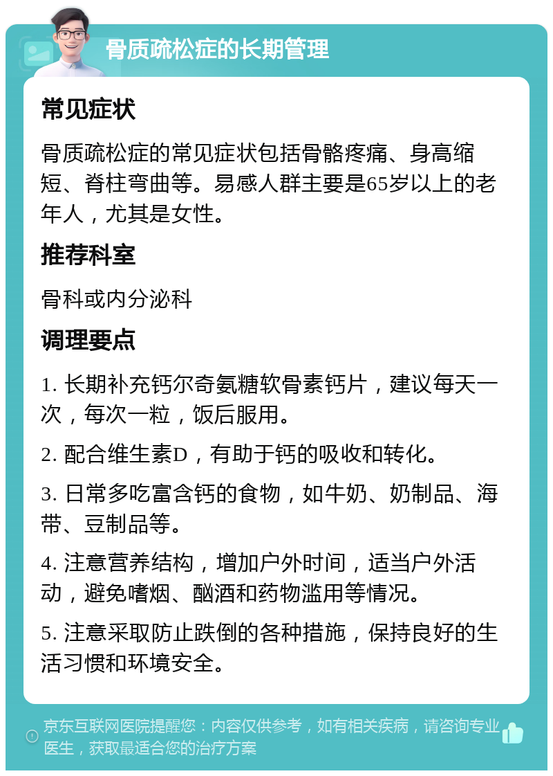 骨质疏松症的长期管理 常见症状 骨质疏松症的常见症状包括骨骼疼痛、身高缩短、脊柱弯曲等。易感人群主要是65岁以上的老年人，尤其是女性。 推荐科室 骨科或内分泌科 调理要点 1. 长期补充钙尔奇氨糖软骨素钙片，建议每天一次，每次一粒，饭后服用。 2. 配合维生素D，有助于钙的吸收和转化。 3. 日常多吃富含钙的食物，如牛奶、奶制品、海带、豆制品等。 4. 注意营养结构，增加户外时间，适当户外活动，避免嗜烟、酗酒和药物滥用等情况。 5. 注意采取防止跌倒的各种措施，保持良好的生活习惯和环境安全。