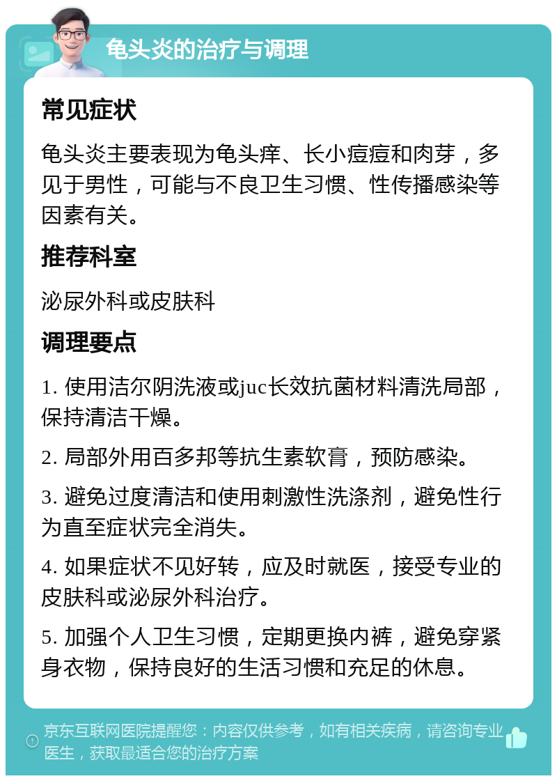 龟头炎的治疗与调理 常见症状 龟头炎主要表现为龟头痒、长小痘痘和肉芽，多见于男性，可能与不良卫生习惯、性传播感染等因素有关。 推荐科室 泌尿外科或皮肤科 调理要点 1. 使用洁尔阴洗液或juc长效抗菌材料清洗局部，保持清洁干燥。 2. 局部外用百多邦等抗生素软膏，预防感染。 3. 避免过度清洁和使用刺激性洗涤剂，避免性行为直至症状完全消失。 4. 如果症状不见好转，应及时就医，接受专业的皮肤科或泌尿外科治疗。 5. 加强个人卫生习惯，定期更换内裤，避免穿紧身衣物，保持良好的生活习惯和充足的休息。