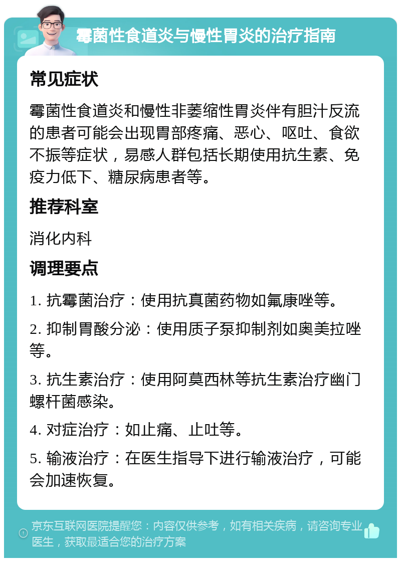 霉菌性食道炎与慢性胃炎的治疗指南 常见症状 霉菌性食道炎和慢性非萎缩性胃炎伴有胆汁反流的患者可能会出现胃部疼痛、恶心、呕吐、食欲不振等症状，易感人群包括长期使用抗生素、免疫力低下、糖尿病患者等。 推荐科室 消化内科 调理要点 1. 抗霉菌治疗：使用抗真菌药物如氟康唑等。 2. 抑制胃酸分泌：使用质子泵抑制剂如奥美拉唑等。 3. 抗生素治疗：使用阿莫西林等抗生素治疗幽门螺杆菌感染。 4. 对症治疗：如止痛、止吐等。 5. 输液治疗：在医生指导下进行输液治疗，可能会加速恢复。