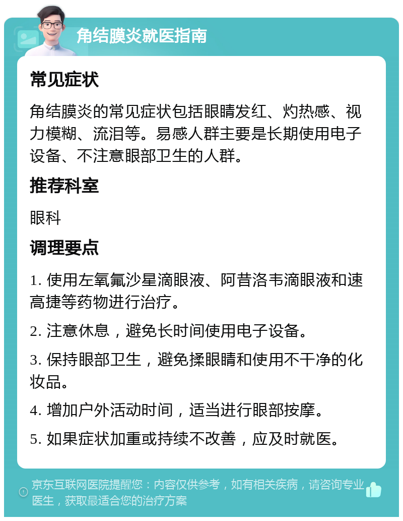 角结膜炎就医指南 常见症状 角结膜炎的常见症状包括眼睛发红、灼热感、视力模糊、流泪等。易感人群主要是长期使用电子设备、不注意眼部卫生的人群。 推荐科室 眼科 调理要点 1. 使用左氧氟沙星滴眼液、阿昔洛韦滴眼液和速高捷等药物进行治疗。 2. 注意休息，避免长时间使用电子设备。 3. 保持眼部卫生，避免揉眼睛和使用不干净的化妆品。 4. 增加户外活动时间，适当进行眼部按摩。 5. 如果症状加重或持续不改善，应及时就医。