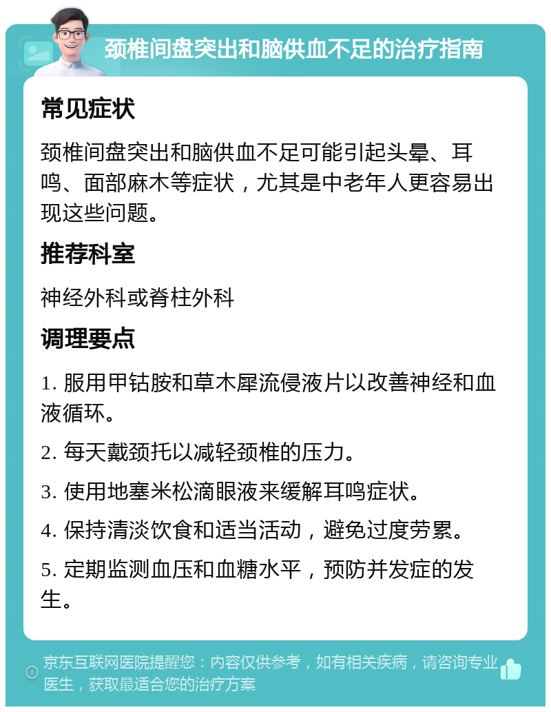 颈椎间盘突出和脑供血不足的治疗指南 常见症状 颈椎间盘突出和脑供血不足可能引起头晕、耳鸣、面部麻木等症状，尤其是中老年人更容易出现这些问题。 推荐科室 神经外科或脊柱外科 调理要点 1. 服用甲钴胺和草木犀流侵液片以改善神经和血液循环。 2. 每天戴颈托以减轻颈椎的压力。 3. 使用地塞米松滴眼液来缓解耳鸣症状。 4. 保持清淡饮食和适当活动，避免过度劳累。 5. 定期监测血压和血糖水平，预防并发症的发生。