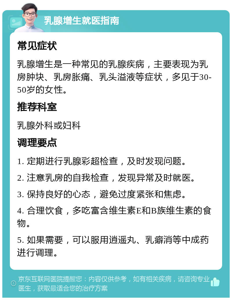 乳腺增生就医指南 常见症状 乳腺增生是一种常见的乳腺疾病，主要表现为乳房肿块、乳房胀痛、乳头溢液等症状，多见于30-50岁的女性。 推荐科室 乳腺外科或妇科 调理要点 1. 定期进行乳腺彩超检查，及时发现问题。 2. 注意乳房的自我检查，发现异常及时就医。 3. 保持良好的心态，避免过度紧张和焦虑。 4. 合理饮食，多吃富含维生素E和B族维生素的食物。 5. 如果需要，可以服用逍遥丸、乳癖消等中成药进行调理。