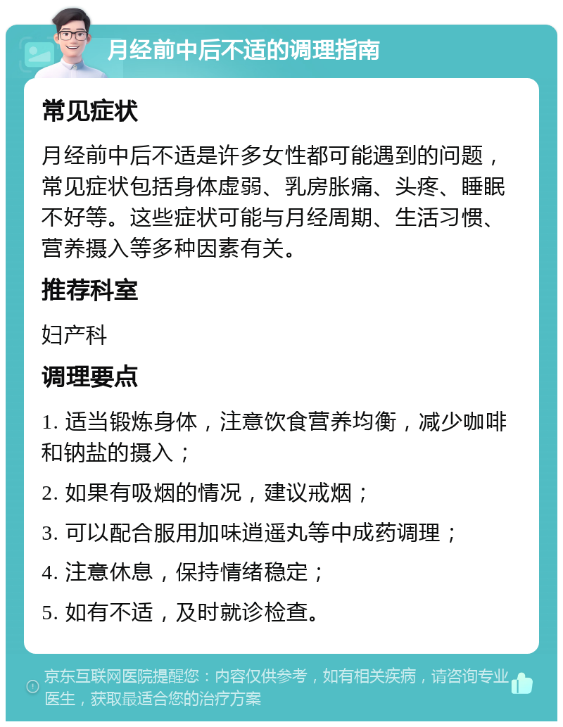 月经前中后不适的调理指南 常见症状 月经前中后不适是许多女性都可能遇到的问题，常见症状包括身体虚弱、乳房胀痛、头疼、睡眠不好等。这些症状可能与月经周期、生活习惯、营养摄入等多种因素有关。 推荐科室 妇产科 调理要点 1. 适当锻炼身体，注意饮食营养均衡，减少咖啡和钠盐的摄入； 2. 如果有吸烟的情况，建议戒烟； 3. 可以配合服用加味逍遥丸等中成药调理； 4. 注意休息，保持情绪稳定； 5. 如有不适，及时就诊检查。