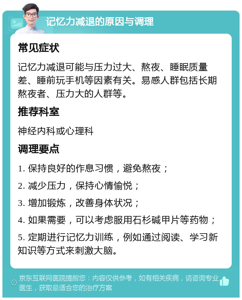 记忆力减退的原因与调理 常见症状 记忆力减退可能与压力过大、熬夜、睡眠质量差、睡前玩手机等因素有关。易感人群包括长期熬夜者、压力大的人群等。 推荐科室 神经内科或心理科 调理要点 1. 保持良好的作息习惯，避免熬夜； 2. 减少压力，保持心情愉悦； 3. 增加锻炼，改善身体状况； 4. 如果需要，可以考虑服用石杉碱甲片等药物； 5. 定期进行记忆力训练，例如通过阅读、学习新知识等方式来刺激大脑。