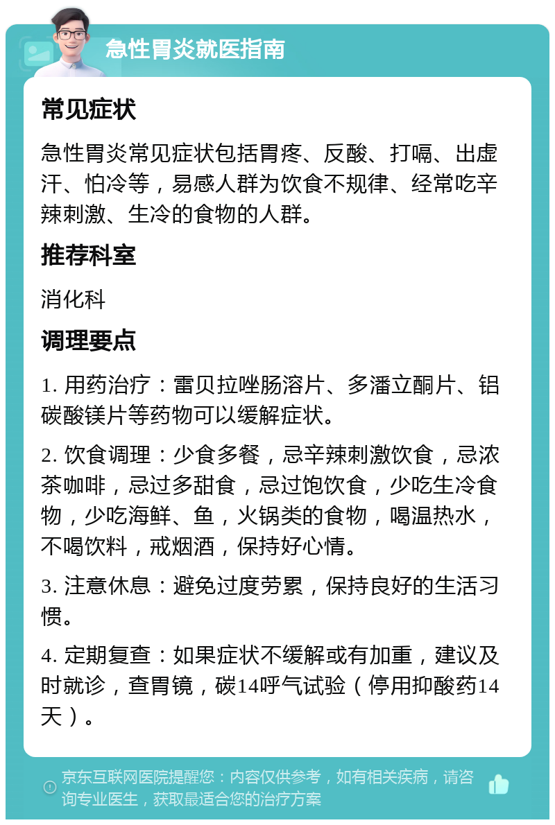 急性胃炎就医指南 常见症状 急性胃炎常见症状包括胃疼、反酸、打嗝、出虚汗、怕冷等，易感人群为饮食不规律、经常吃辛辣刺激、生冷的食物的人群。 推荐科室 消化科 调理要点 1. 用药治疗：雷贝拉唑肠溶片、多潘立酮片、铝碳酸镁片等药物可以缓解症状。 2. 饮食调理：少食多餐，忌辛辣刺激饮食，忌浓茶咖啡，忌过多甜食，忌过饱饮食，少吃生冷食物，少吃海鲜、鱼，火锅类的食物，喝温热水，不喝饮料，戒烟酒，保持好心情。 3. 注意休息：避免过度劳累，保持良好的生活习惯。 4. 定期复查：如果症状不缓解或有加重，建议及时就诊，查胃镜，碳14呼气试验（停用抑酸药14天）。