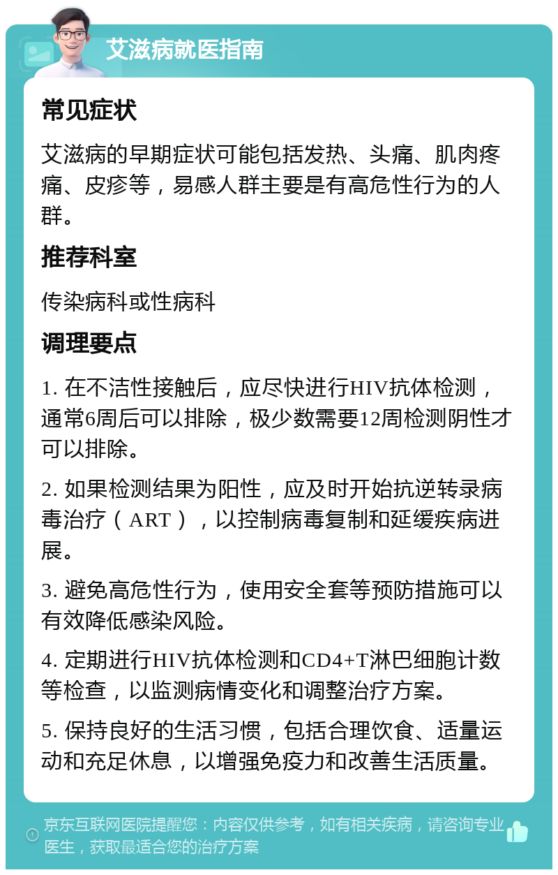 艾滋病就医指南 常见症状 艾滋病的早期症状可能包括发热、头痛、肌肉疼痛、皮疹等，易感人群主要是有高危性行为的人群。 推荐科室 传染病科或性病科 调理要点 1. 在不洁性接触后，应尽快进行HIV抗体检测，通常6周后可以排除，极少数需要12周检测阴性才可以排除。 2. 如果检测结果为阳性，应及时开始抗逆转录病毒治疗（ART），以控制病毒复制和延缓疾病进展。 3. 避免高危性行为，使用安全套等预防措施可以有效降低感染风险。 4. 定期进行HIV抗体检测和CD4+T淋巴细胞计数等检查，以监测病情变化和调整治疗方案。 5. 保持良好的生活习惯，包括合理饮食、适量运动和充足休息，以增强免疫力和改善生活质量。