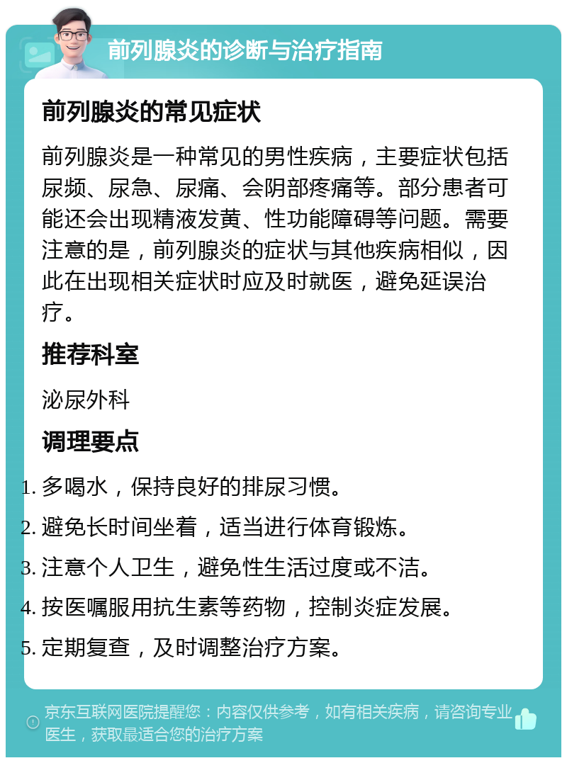 前列腺炎的诊断与治疗指南 前列腺炎的常见症状 前列腺炎是一种常见的男性疾病，主要症状包括尿频、尿急、尿痛、会阴部疼痛等。部分患者可能还会出现精液发黄、性功能障碍等问题。需要注意的是，前列腺炎的症状与其他疾病相似，因此在出现相关症状时应及时就医，避免延误治疗。 推荐科室 泌尿外科 调理要点 多喝水，保持良好的排尿习惯。 避免长时间坐着，适当进行体育锻炼。 注意个人卫生，避免性生活过度或不洁。 按医嘱服用抗生素等药物，控制炎症发展。 定期复查，及时调整治疗方案。