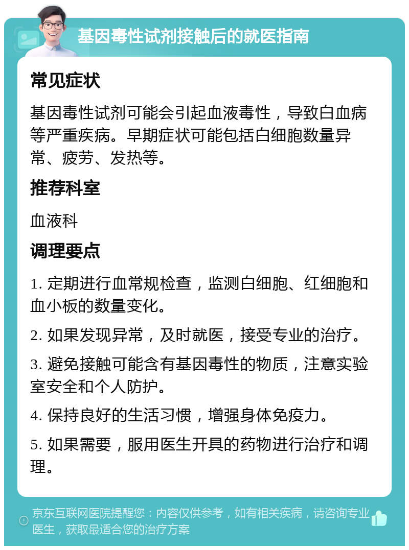 基因毒性试剂接触后的就医指南 常见症状 基因毒性试剂可能会引起血液毒性，导致白血病等严重疾病。早期症状可能包括白细胞数量异常、疲劳、发热等。 推荐科室 血液科 调理要点 1. 定期进行血常规检查，监测白细胞、红细胞和血小板的数量变化。 2. 如果发现异常，及时就医，接受专业的治疗。 3. 避免接触可能含有基因毒性的物质，注意实验室安全和个人防护。 4. 保持良好的生活习惯，增强身体免疫力。 5. 如果需要，服用医生开具的药物进行治疗和调理。