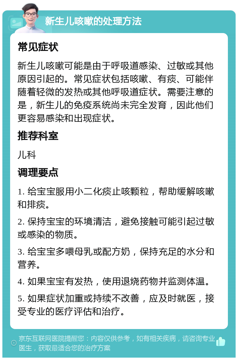 新生儿咳嗽的处理方法 常见症状 新生儿咳嗽可能是由于呼吸道感染、过敏或其他原因引起的。常见症状包括咳嗽、有痰、可能伴随着轻微的发热或其他呼吸道症状。需要注意的是，新生儿的免疫系统尚未完全发育，因此他们更容易感染和出现症状。 推荐科室 儿科 调理要点 1. 给宝宝服用小二化痰止咳颗粒，帮助缓解咳嗽和排痰。 2. 保持宝宝的环境清洁，避免接触可能引起过敏或感染的物质。 3. 给宝宝多喂母乳或配方奶，保持充足的水分和营养。 4. 如果宝宝有发热，使用退烧药物并监测体温。 5. 如果症状加重或持续不改善，应及时就医，接受专业的医疗评估和治疗。