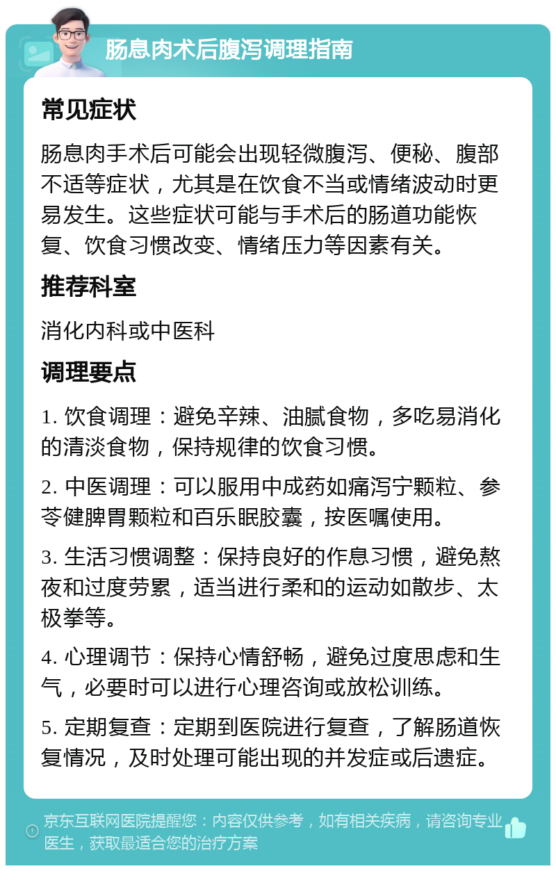 肠息肉术后腹泻调理指南 常见症状 肠息肉手术后可能会出现轻微腹泻、便秘、腹部不适等症状，尤其是在饮食不当或情绪波动时更易发生。这些症状可能与手术后的肠道功能恢复、饮食习惯改变、情绪压力等因素有关。 推荐科室 消化内科或中医科 调理要点 1. 饮食调理：避免辛辣、油腻食物，多吃易消化的清淡食物，保持规律的饮食习惯。 2. 中医调理：可以服用中成药如痛泻宁颗粒、参苓健脾胃颗粒和百乐眠胶囊，按医嘱使用。 3. 生活习惯调整：保持良好的作息习惯，避免熬夜和过度劳累，适当进行柔和的运动如散步、太极拳等。 4. 心理调节：保持心情舒畅，避免过度思虑和生气，必要时可以进行心理咨询或放松训练。 5. 定期复查：定期到医院进行复查，了解肠道恢复情况，及时处理可能出现的并发症或后遗症。